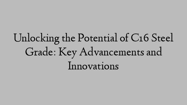 Unlocking the Potential of C16 Steel Grade: Key Advancements and Innovations