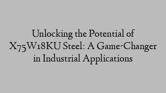 Unlocking the Potential of X75W18KU Steel: A Game-Changer in Industrial Applications