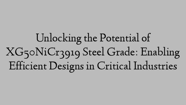 Unlocking the Potential of XG50NiCr3919 Steel Grade: Enabling Efficient Designs in Critical Industries