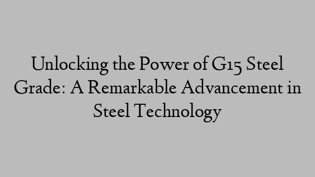 Unlocking the Power of G15 Steel Grade: A Remarkable Advancement in Steel Technology