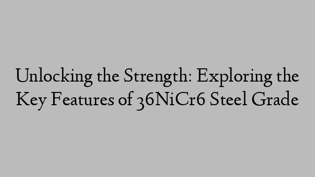 Unlocking the Strength: Exploring the Key Features of 36NiCr6 Steel Grade