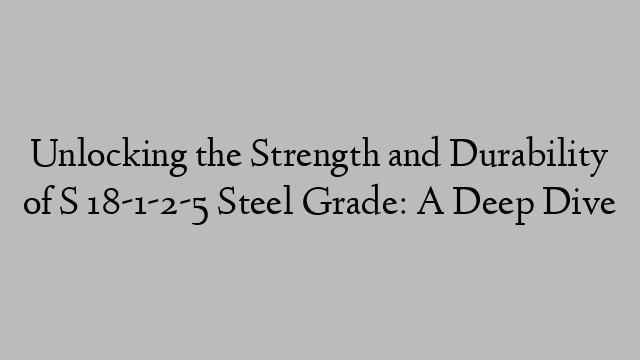 Unlocking the Strength and Durability of S 18-1-2-5 Steel Grade: A Deep Dive