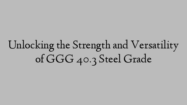 Unlocking the Strength and Versatility of GGG 40.3 Steel Grade