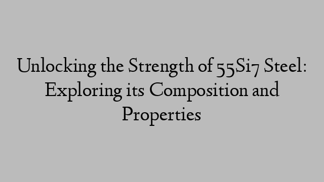 Unlocking the Strength of 55Si7 Steel: Exploring its Composition and Properties