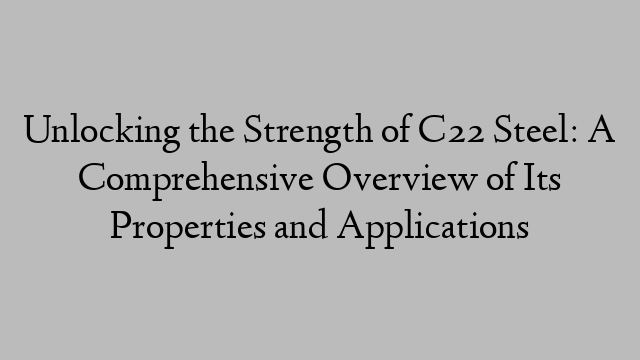 Unlocking the Strength of C22 Steel: A Comprehensive Overview of Its Properties and Applications