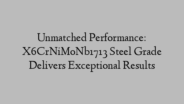 Unmatched Performance: X6CrNiMoNb1713 Steel Grade Delivers Exceptional Results