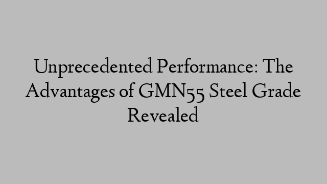 Unprecedented Performance: The Advantages of GMN55 Steel Grade Revealed