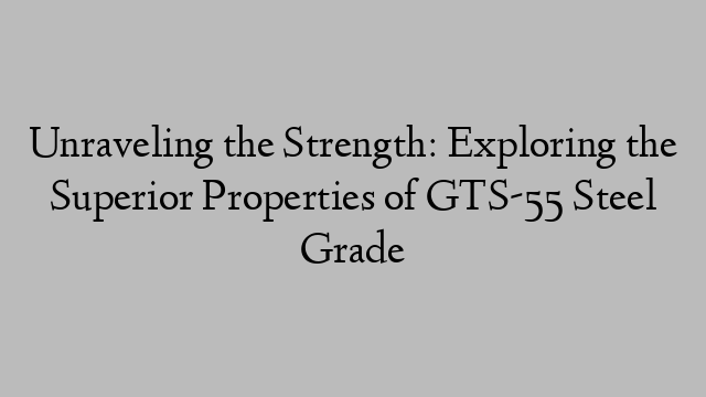 Unraveling the Strength: Exploring the Superior Properties of GTS-55 Steel Grade