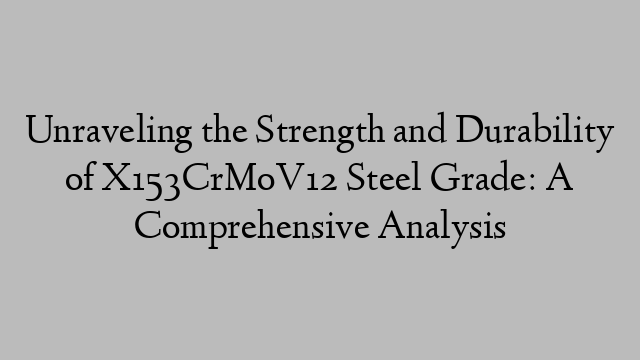 Unraveling the Strength and Durability of X153CrMoV12 Steel Grade: A Comprehensive Analysis