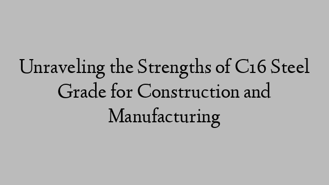 Unraveling the Strengths of C16 Steel Grade for Construction and Manufacturing