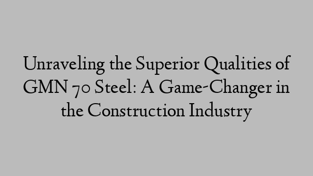 Unraveling the Superior Qualities of GMN 70 Steel: A Game-Changer in the Construction Industry