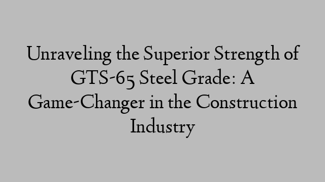 Unraveling the Superior Strength of GTS-65 Steel Grade: A Game-Changer in the Construction Industry