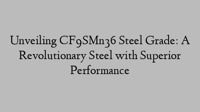 Unveiling CF9SMn36 Steel Grade: A Revolutionary Steel with Superior Performance