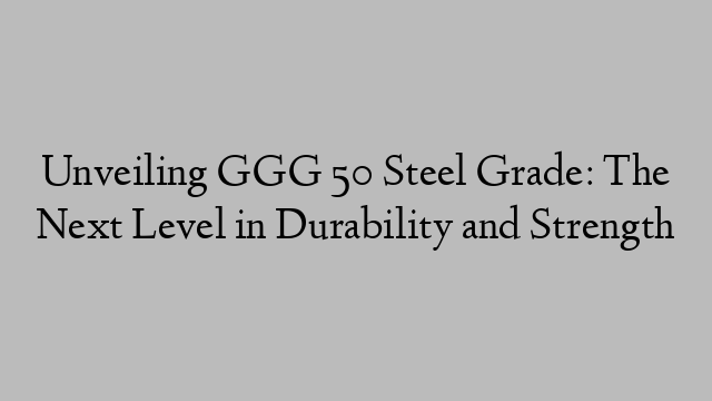 Unveiling GGG 50 Steel Grade: The Next Level in Durability and Strength