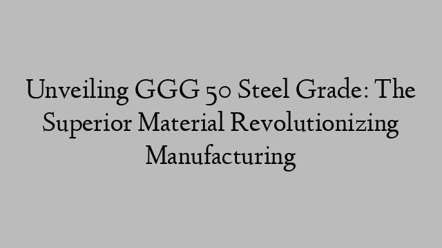 Unveiling GGG 50 Steel Grade: The Superior Material Revolutionizing Manufacturing