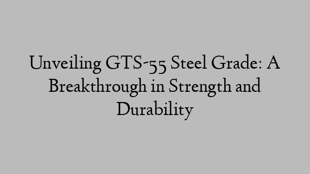 Unveiling GTS-55 Steel Grade: A Breakthrough in Strength and Durability