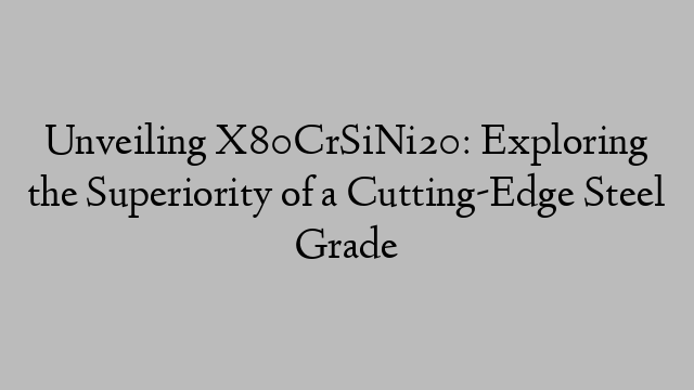 Unveiling X80CrSiNi20: Exploring the Superiority of a Cutting-Edge Steel Grade