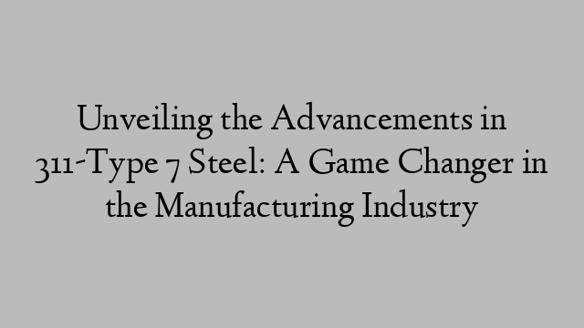 Unveiling the Advancements in 311-Type 7 Steel: A Game Changer in the Manufacturing Industry