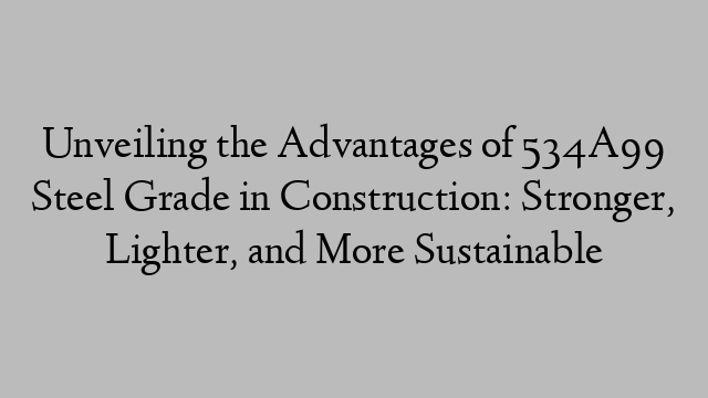 Unveiling the Advantages of 534A99 Steel Grade in Construction: Stronger, Lighter, and More Sustainable