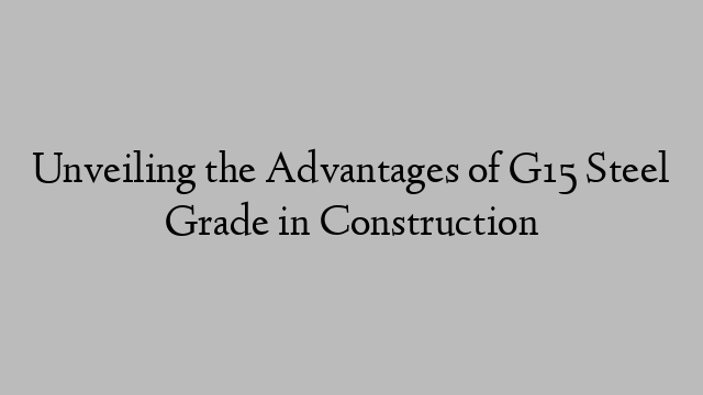 Unveiling the Advantages of G15 Steel Grade in Construction