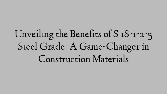 Unveiling the Benefits of S 18-1-2-5 Steel Grade: A Game-Changer in Construction Materials