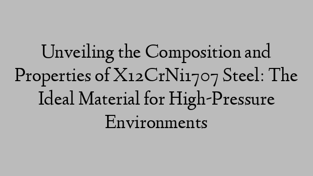 Unveiling the Composition and Properties of X12CrNi1707 Steel: The Ideal Material for High-Pressure Environments