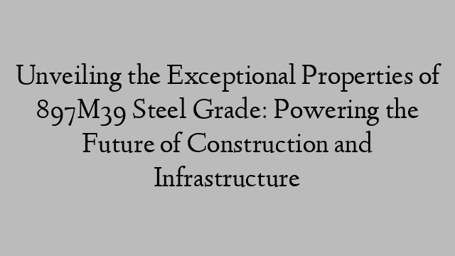 Unveiling the Exceptional Properties of 897M39 Steel Grade: Powering the Future of Construction and Infrastructure