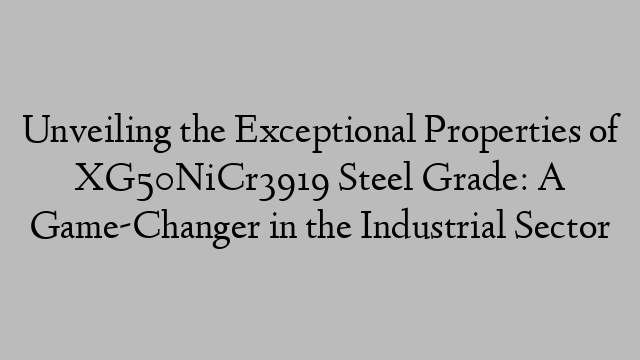 Unveiling the Exceptional Properties of XG50NiCr3919 Steel Grade: A Game-Changer in the Industrial Sector