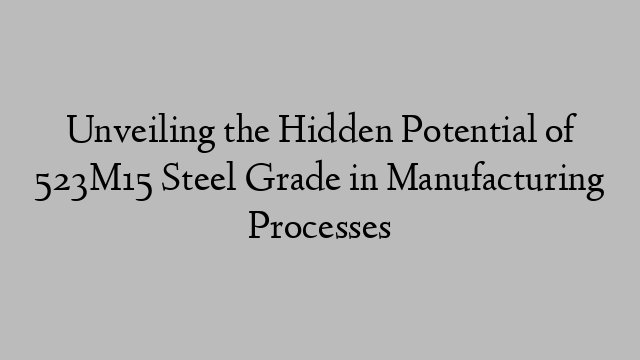 Unveiling the Hidden Potential of 523M15 Steel Grade in Manufacturing Processes