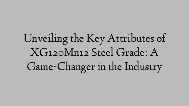 Unveiling the Key Attributes of XG120Mn12 Steel Grade: A Game-Changer in the Industry