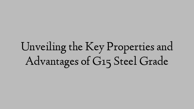 Unveiling the Key Properties and Advantages of G15 Steel Grade