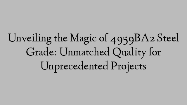 Unveiling the Magic of 4959BA2 Steel Grade: Unmatched Quality for Unprecedented Projects