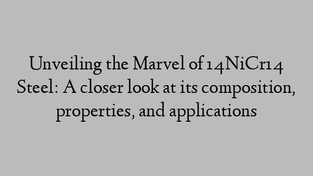 Unveiling the Marvel of 14NiCr14 Steel: A closer look at its composition, properties, and applications