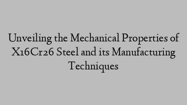 Unveiling the Mechanical Properties of X16Cr26 Steel and its Manufacturing Techniques