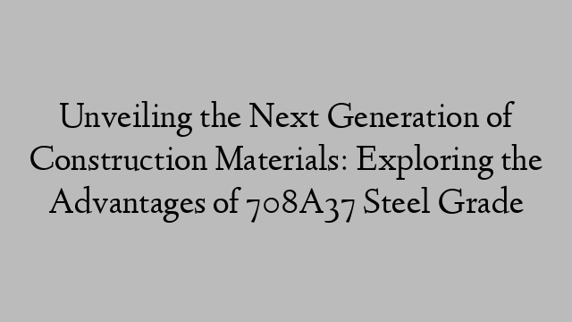 Unveiling the Next Generation of Construction Materials: Exploring the Advantages of 708A37 Steel Grade