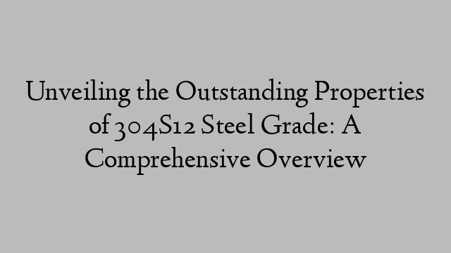 Unveiling the Outstanding Properties of 304S12 Steel Grade: A Comprehensive Overview