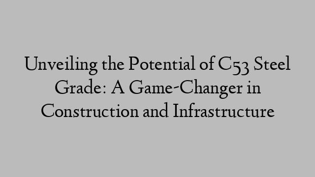 Unveiling the Potential of C53 Steel Grade: A Game-Changer in Construction and Infrastructure