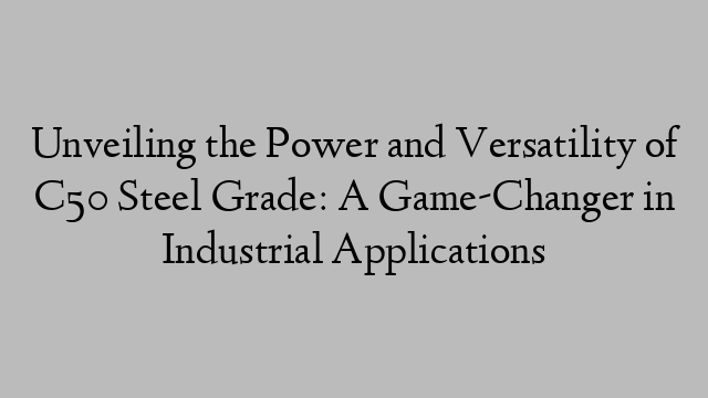 Unveiling the Power and Versatility of C50 Steel Grade: A Game-Changer in Industrial Applications