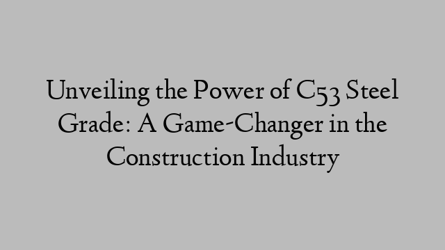 Unveiling the Power of C53 Steel Grade: A Game-Changer in the Construction Industry