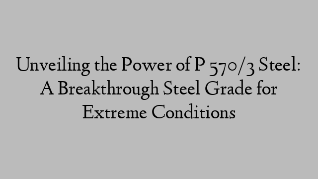 Unveiling the Power of P 570/3 Steel: A Breakthrough Steel Grade for Extreme Conditions