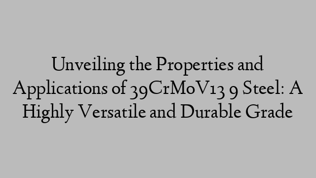 Unveiling the Properties and Applications of 39CrMoV13 9 Steel: A Highly Versatile and Durable Grade