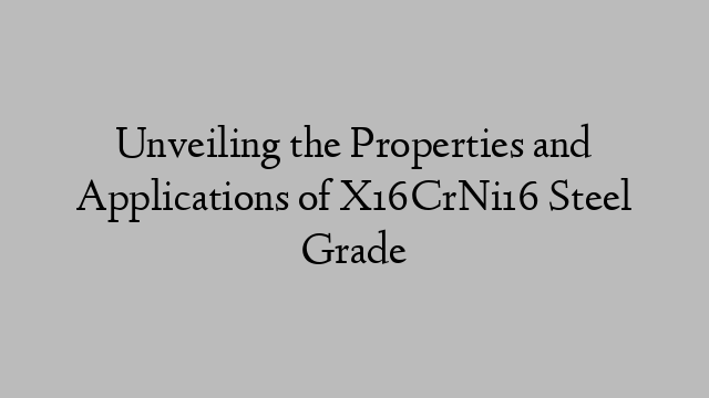 Unveiling the Properties and Applications of X16CrNi16 Steel Grade