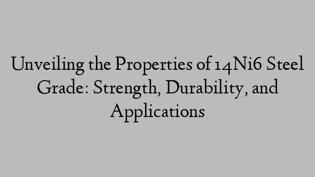 Unveiling the Properties of 14Ni6 Steel Grade: Strength, Durability, and Applications