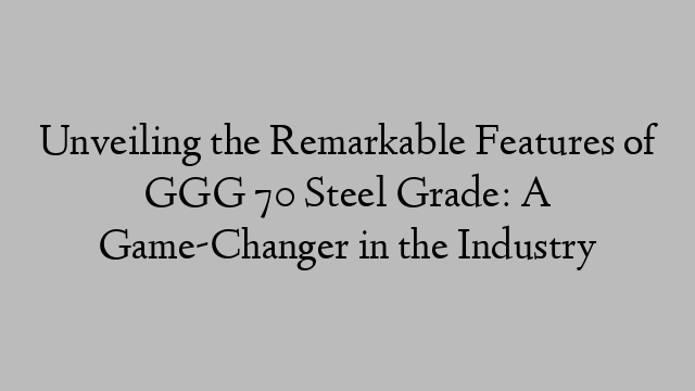 Unveiling the Remarkable Features of GGG 70 Steel Grade: A Game-Changer in the Industry