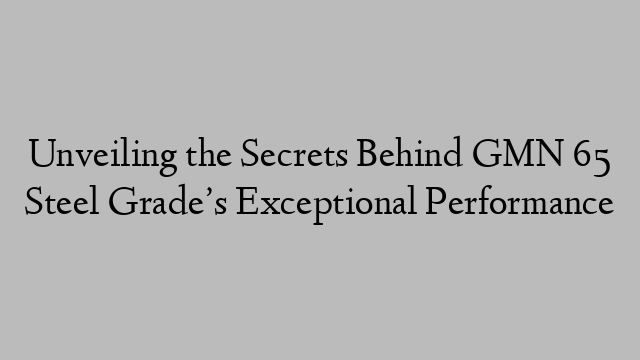 Unveiling the Secrets Behind GMN 65 Steel Grade’s Exceptional Performance