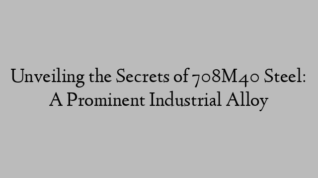 Unveiling the Secrets of 708M40 Steel: A Prominent Industrial Alloy