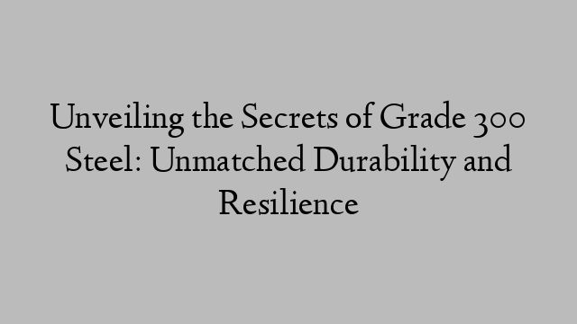 Unveiling the Secrets of Grade 300 Steel: Unmatched Durability and Resilience