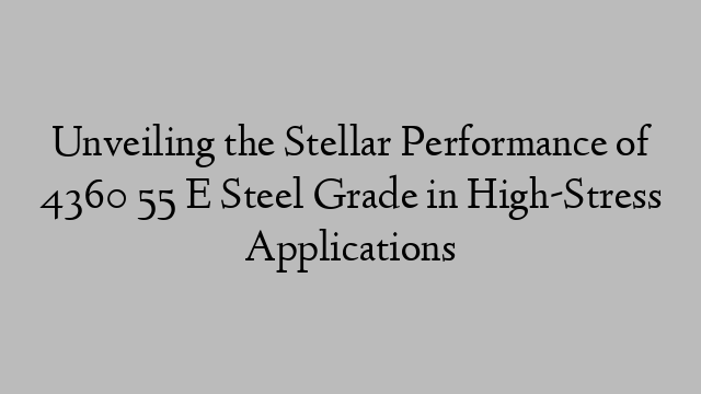 Unveiling the Stellar Performance of 4360 55 E Steel Grade in High-Stress Applications