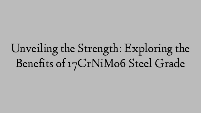 Unveiling the Strength: Exploring the Benefits of 17CrNiMo6 Steel Grade