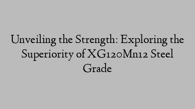 Unveiling the Strength: Exploring the Superiority of XG120Mn12 Steel Grade